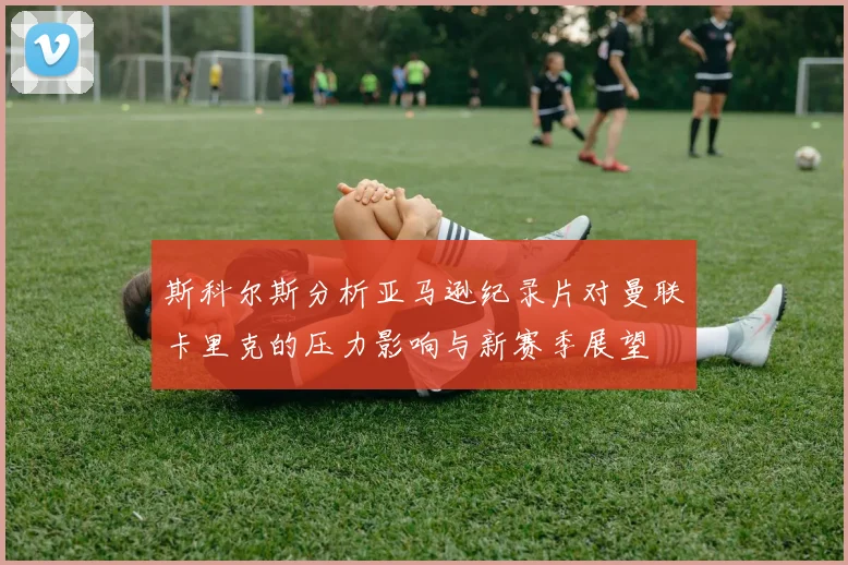 斯科尔斯分析亚马逊纪录片对曼联卡里克的压力影响与新赛季展望