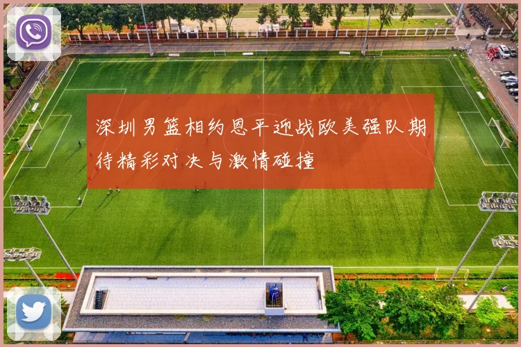 深圳男篮相约恩平迎战欧美强队期待精彩对决与激情碰撞