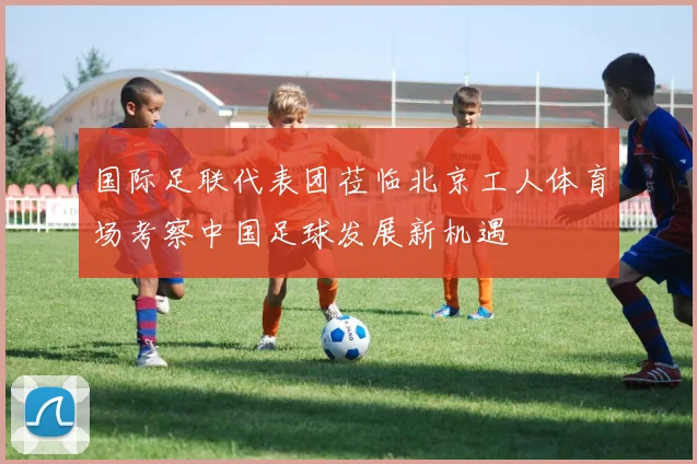 国际足联代表团莅临北京工人体育场考察中国足球发展新机遇