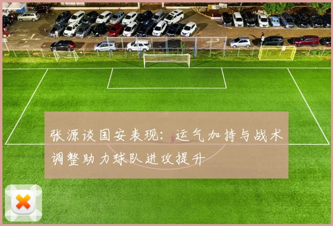 张源谈国安表现：运气加持与战术调整助力球队进攻提升