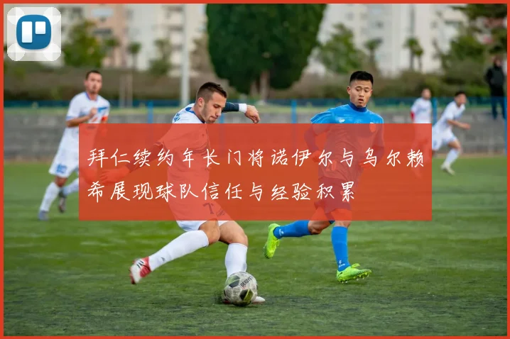 拜仁续约年长门将诺伊尔与乌尔赖希展现球队信任与经验积累