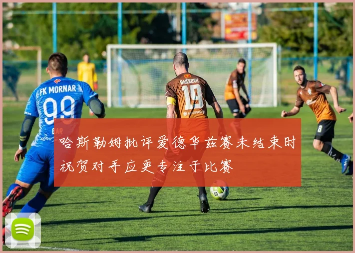 哈斯勒姆批评爱德华兹赛未结束时祝贺对手应更专注于比赛