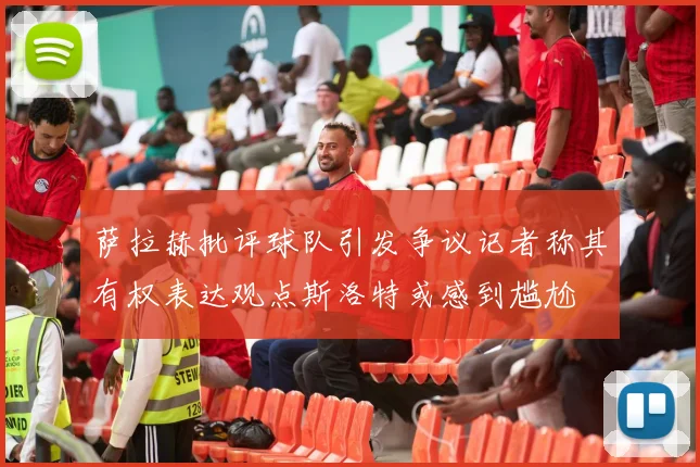 萨拉赫批评球队引发争议记者称其有权表达观点斯洛特或感到尴尬