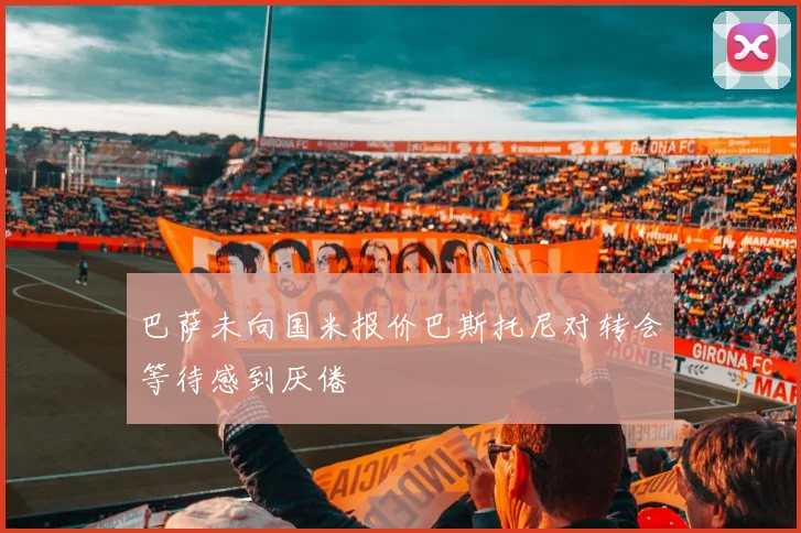 巴萨未向国米报价巴斯托尼对转会等待感到厌倦