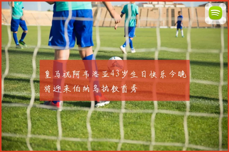 皇马祝阿韦洛亚43岁生日快乐今晚将迎来伯纳乌执教首秀