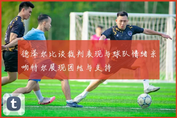 德泽尔比谈裁判表现与球队情绪亲吻特尔展现团结与支持