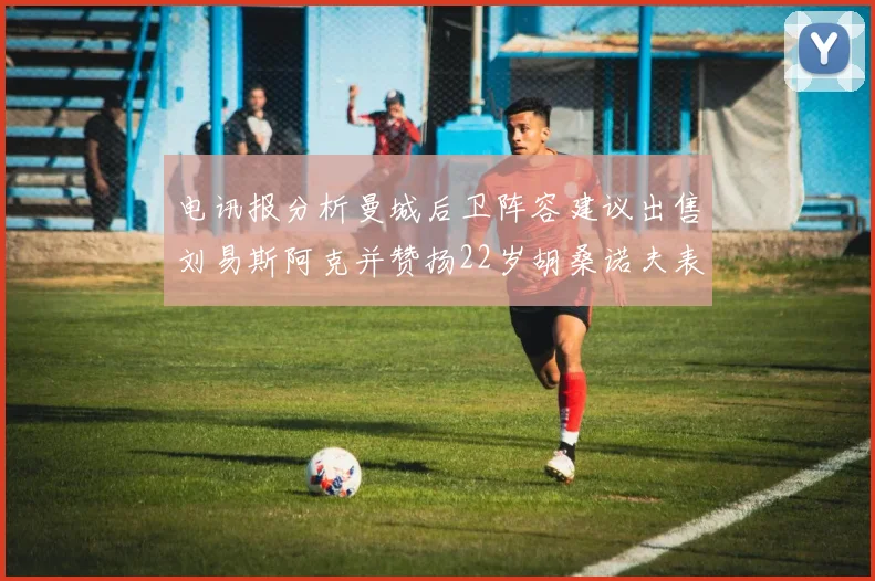 电讯报分析曼城后卫阵容建议出售刘易斯阿克并赞扬22岁胡桑诺夫表现出色