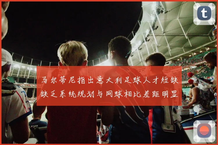 马尔蒂尼指出意大利足球人才短缺缺乏系统规划与网球相比差距明显