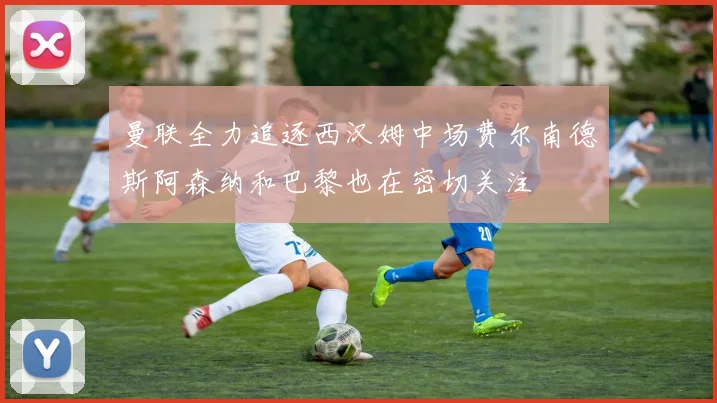 曼联全力追逐西汉姆中场费尔南德斯阿森纳和巴黎也在密切关注